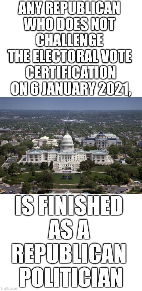 Republicans who don’t support President Trump on 6 January 2021–are finished in the Republican Party! | ANY REPUBLICAN 
WHO DOES NOT 
CHALLENGE 
THE ELECTORAL VOTE 
CERTIFICATION
ON 6 JANUARY 2021, IS FINISHED 
AS A 
REPUBLICAN 
POLITICIAN | image tagged in republican party,election 2020,election fraud,voter fraud,president trump,government corruption | made w/ Imgflip meme maker