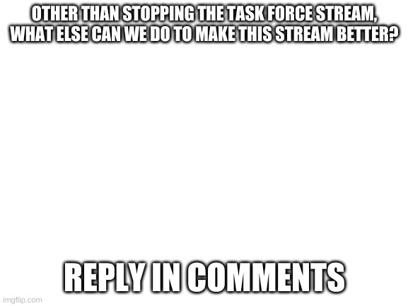 have any ideas? | OTHER THAN STOPPING THE TASK FORCE STREAM, WHAT ELSE CAN WE DO TO MAKE THIS STREAM BETTER? REPLY IN COMMENTS | image tagged in blank white template | made w/ Imgflip meme maker