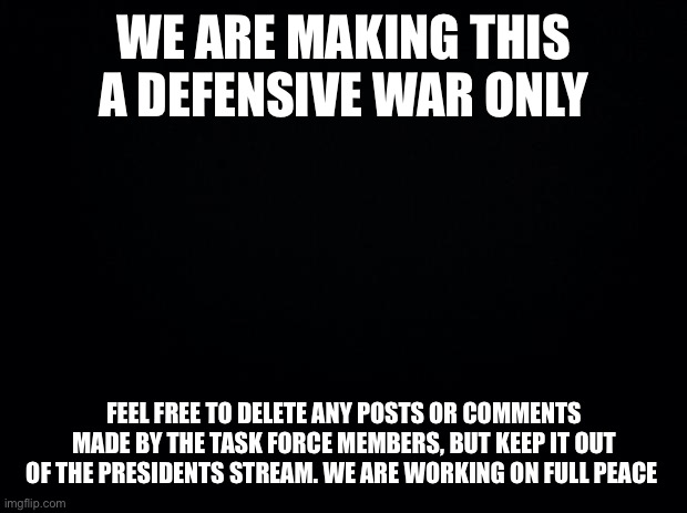 Peace? | WE ARE MAKING THIS A DEFENSIVE WAR ONLY; FEEL FREE TO DELETE ANY POSTS OR COMMENTS MADE BY THE TASK FORCE MEMBERS, BUT KEEP IT OUT OF THE PRESIDENTS STREAM. WE ARE WORKING ON FULL PEACE | image tagged in black background | made w/ Imgflip meme maker