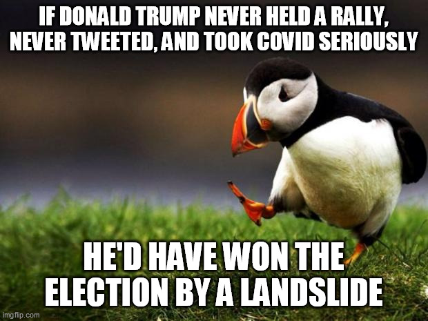 His EGO wouldn't allow for it in any of those instances. He self-destructed. | IF DONALD TRUMP NEVER HELD A RALLY, NEVER TWEETED, AND TOOK COVID SERIOUSLY; HE'D HAVE WON THE ELECTION BY A LANDSLIDE | image tagged in memes,unpopular opinion puffin | made w/ Imgflip meme maker