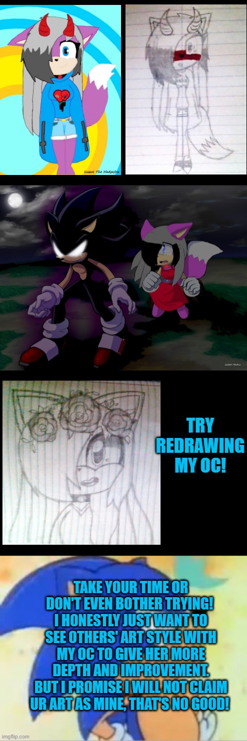 redraw my oc in your art style! | TRY REDRAWING MY OC! TAKE YOUR TIME OR DON'T EVEN BOTHER TRYING! 
I HONESTLY JUST WANT TO SEE OTHERS' ART STYLE WITH MY OC TO GIVE HER MORE DEPTH AND IMPROVEMENT.
BUT I PROMISE I WILL NOT CLAIM UR ART AS MINE, THAT'S NO GOOD! | image tagged in sonic that's no good | made w/ Imgflip meme maker