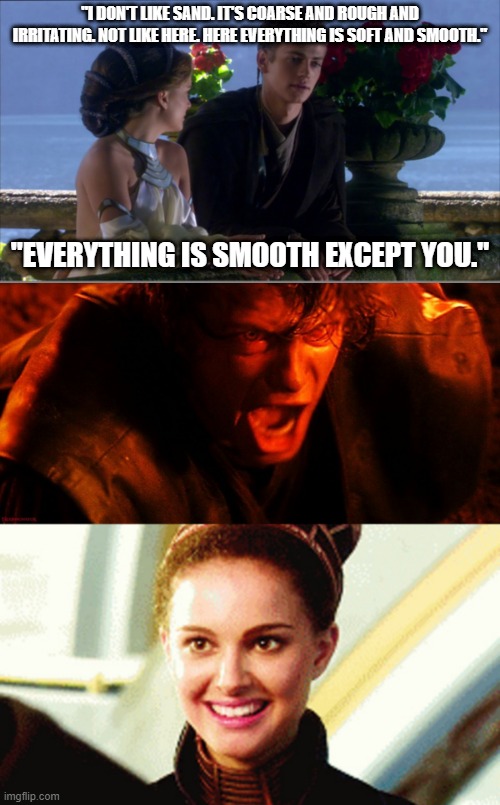 Anakin isn't smooth | "I DON'T LIKE SAND. IT'S COARSE AND ROUGH AND IRRITATING. NOT LIKE HERE. HERE EVERYTHING IS SOFT AND SMOOTH."; "EVERYTHING IS SMOOTH EXCEPT YOU." | image tagged in anakin sand,anakin i hate you,happy padme | made w/ Imgflip meme maker