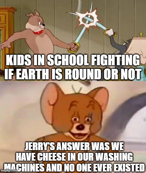 Tom and Jerry swordfight | KIDS IN SCHOOL FIGHTING IF EARTH IS ROUND OR NOT; JERRY'S ANSWER WAS WE HAVE CHEESE IN OUR WASHING MACHINES AND NO ONE EVER EXISTED | image tagged in tom and jerry swordfight | made w/ Imgflip meme maker