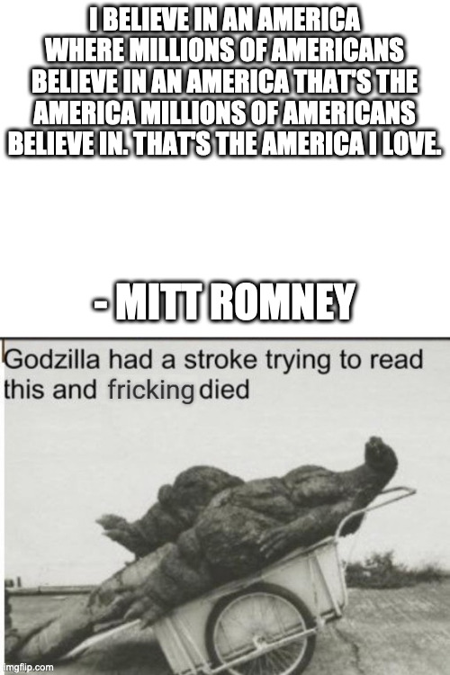 this quote gives me a headache | I BELIEVE IN AN AMERICA WHERE MILLIONS OF AMERICANS BELIEVE IN AN AMERICA THAT'S THE AMERICA MILLIONS OF AMERICANS BELIEVE IN. THAT'S THE AMERICA I LOVE. - MITT ROMNEY | image tagged in blank white template,godzilla had a stroke trying to read this and fricking died | made w/ Imgflip meme maker
