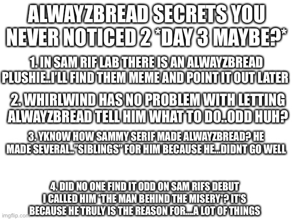 ALRIGHT- hi it’s me, back with more secrets that explains a bunch | ALWAYZBREAD SECRETS YOU NEVER NOTICED 2 *DAY 3 MAYBE?*; 1. IN SAM RIF LAB THERE IS AN ALWAYZBREAD PLUSHIE..I’LL FIND THEM MEME AND POINT IT OUT LATER; 2. WHIRLWIND HAS NO PROBLEM WITH LETTING ALWAYZBREAD TELL HIM WHAT TO DO..ODD HUH? 3. YKNOW HOW SAMMY SERIF MADE ALWAYZBREAD? HE MADE SEVERAL..”SIBLINGS” FOR HIM BECAUSE HE...DIDNT GO WELL; 4. DID NO ONE FIND IT ODD ON SAM RIFS DEBUT I CALLED HIM *THE MAN BEHIND THE MISERY*? IT’S BECAUSE HE TRULY IS THE REASON FOR....A LOT OF THINGS | image tagged in blank white template | made w/ Imgflip meme maker