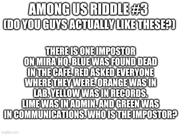 Among us riddle #3 | AMONG US RIDDLE #3; (DO YOU GUYS ACTUALLY LIKE THESE?); THERE IS ONE IMPOSTOR ON MIRA HQ. BLUE WAS FOUND DEAD IN THE CAFE. RED ASKED EVERYONE WHERE THEY WERE. ORANGE WAS IN LAB. YELLOW WAS IN RECORDS. LIME WAS IN ADMIN. AND GREEN WAS IN COMMUNICATIONS. WHO IS THE IMPOSTOR? | image tagged in blank white template | made w/ Imgflip meme maker