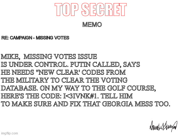 Can it be that simple? | TOP SECRET; MEMO; MIKE,  MISSING VOTES ISSUE IS UNDER CONTROL. PUTIN CALLED, SAYS HE NEEDS "NEW CLEAR' CODES FROM THE MILITARY TO CLEAR THE VOTING DATABASE. ON MY WAY TO THE GOLF COURSE, HERE'S THE CODE: I<3IVNK#1. TELL HIM TO MAKE SURE AND FIX THAT GEORGIA MESS TOO. RE: CAMPAIGN - MISSING VOTES | image tagged in political humor,trump,memo,vladimir putin smiling,mike pence,funny meme | made w/ Imgflip meme maker