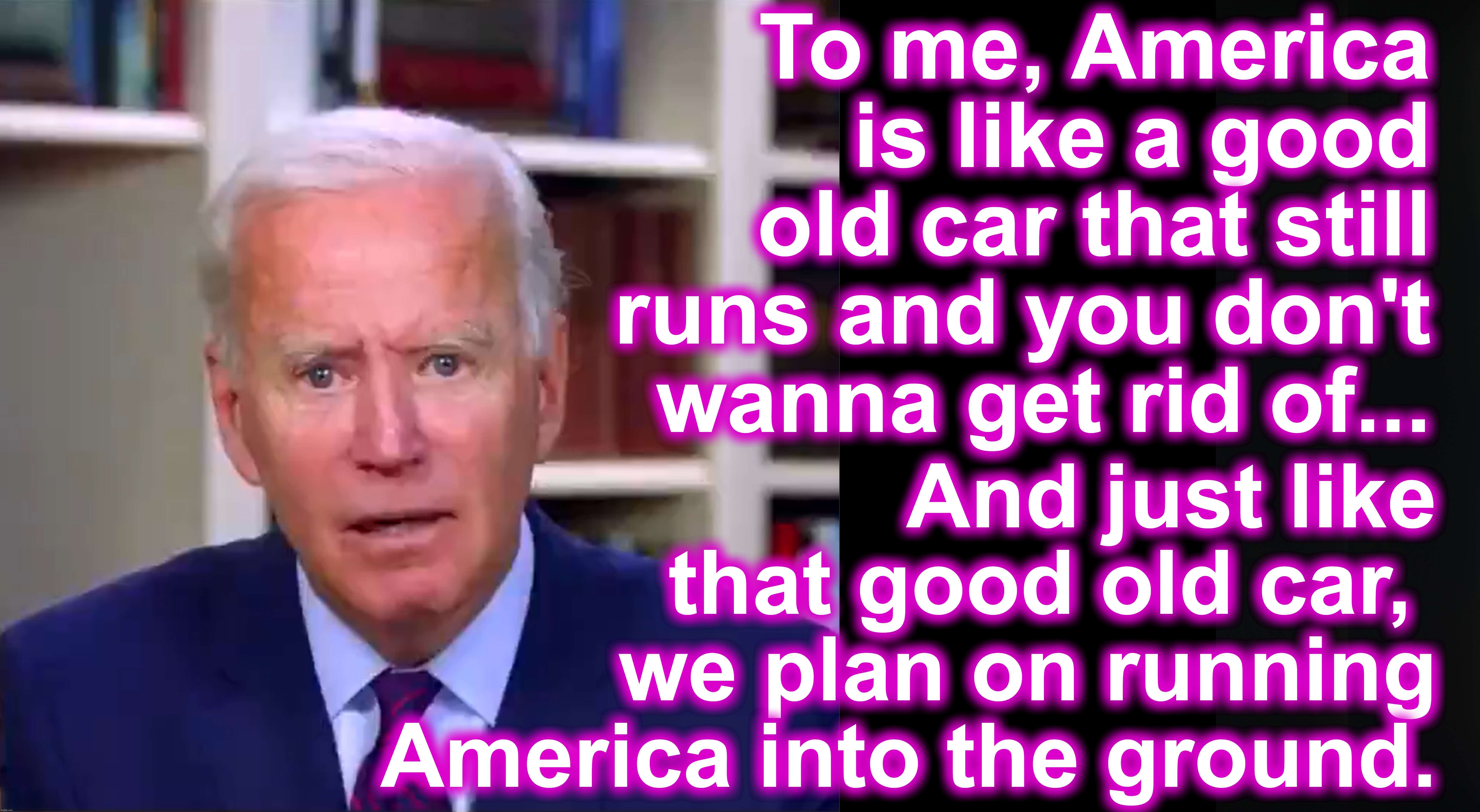 [warning: ain't-what-she-used-to-be satire] | To me, America is like a good old car that still runs and you don't wanna get rid of... And just like that good old car, 
we plan on running America into the ground. | image tagged in slow joe biden dementia face,old car,running,ground | made w/ Imgflip meme maker