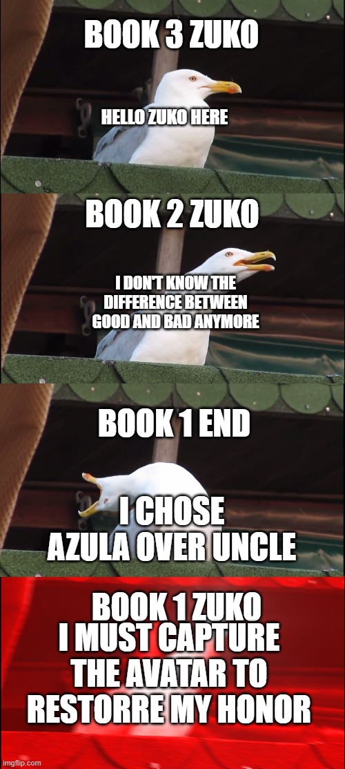 Inhaling Seagull Meme | BOOK 3 ZUKO; HELLO ZUKO HERE; BOOK 2 ZUKO; I DON'T KNOW THE DIFFERENCE BETWEEN GOOD AND BAD ANYMORE; BOOK 1 END; I CHOSE AZULA OVER UNCLE; BOOK 1 ZUKO; I MUST CAPTURE THE AVATAR TO RESTORRE MY HONOR | image tagged in memes,inhaling seagull | made w/ Imgflip meme maker