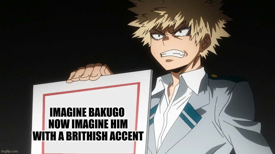 JUST THINK HOW FUNNY THAT WOULD BE |  IMAGINE BAKUGO 
NOW IMAGINE HIM WITH A BRITHISH ACCENT | image tagged in bakugo | made w/ Imgflip meme maker