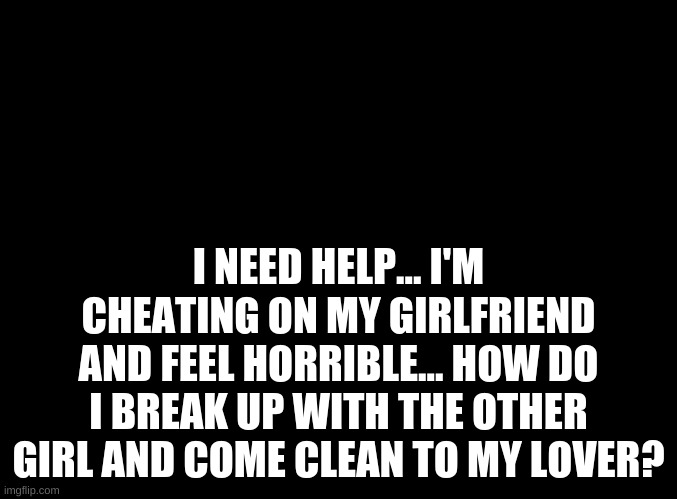 blank black | I NEED HELP... I'M CHEATING ON MY GIRLFRIEND AND FEEL HORRIBLE... HOW DO I BREAK UP WITH THE OTHER GIRL AND COME CLEAN TO MY LOVER? | image tagged in blank black | made w/ Imgflip meme maker