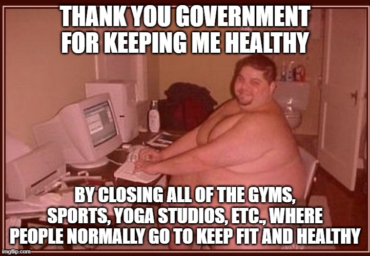 Obese guy | THANK YOU GOVERNMENT FOR KEEPING ME HEALTHY; BY CLOSING ALL OF THE GYMS, SPORTS, YOGA STUDIOS, ETC., WHERE PEOPLE NORMALLY GO TO KEEP FIT AND HEALTHY | image tagged in obese guy | made w/ Imgflip meme maker