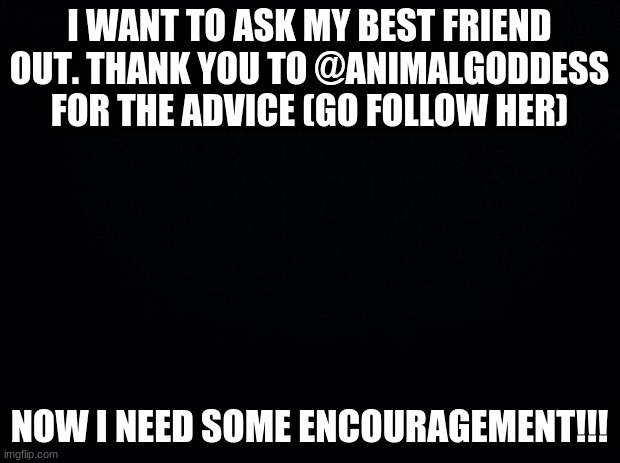 Black background | I WANT TO ASK MY BEST FRIEND OUT. THANK YOU TO @ANIMALGODDESS FOR THE ADVICE (GO FOLLOW HER); NOW I NEED SOME ENCOURAGEMENT!!! | image tagged in black background | made w/ Imgflip meme maker