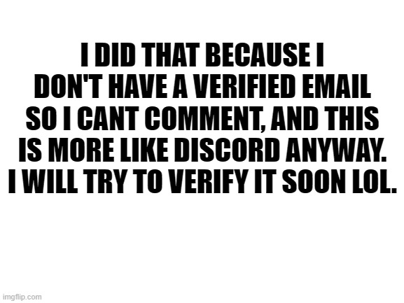 2:46 pm  1/5/21 | I DID THAT BECAUSE I DON'T HAVE A VERIFIED EMAIL SO I CANT COMMENT, AND THIS IS MORE LIKE DISCORD ANYWAY. I WILL TRY TO VERIFY IT SOON LOL. | image tagged in blank white template | made w/ Imgflip meme maker