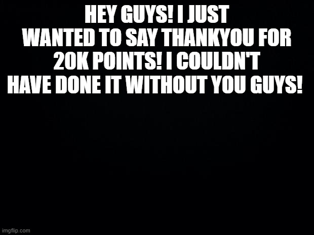 Black background | HEY GUYS! I JUST WANTED TO SAY THANKYOU FOR 20K POINTS! I COULDN'T HAVE DONE IT WITHOUT YOU GUYS! | image tagged in black background | made w/ Imgflip meme maker