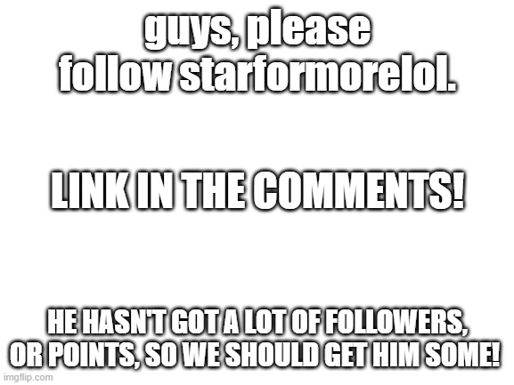 Please I will follow u back. Just let me know in the comments. Could we get him 30 followers? 45? 50? 100? | guys, please follow starformorelol. LINK IN THE COMMENTS! HE HASN'T GOT A LOT OF FOLLOWERS, OR POINTS, SO WE SHOULD GET HIM SOME! | image tagged in blank white template | made w/ Imgflip meme maker