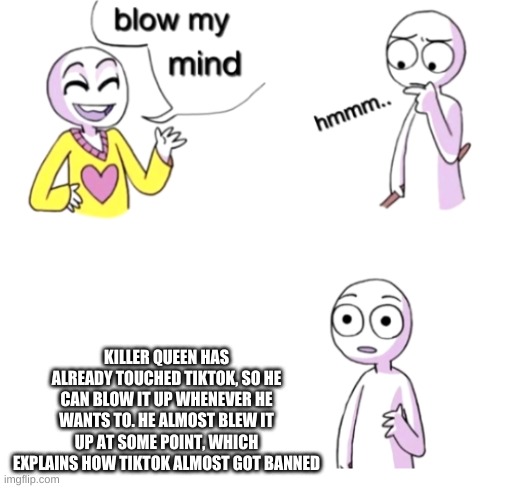 Blow my mind | KILLER QUEEN HAS ALREADY TOUCHED TIKTOK, SO HE CAN BLOW IT UP WHENEVER HE WANTS TO. HE ALMOST BLEW IT UP AT SOME POINT, WHICH EXPLAINS HOW TIKTOK ALMOST GOT BANNED | image tagged in blow my mind | made w/ Imgflip meme maker