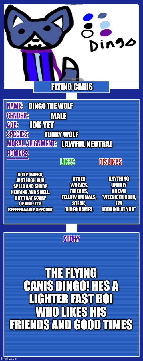 They full showcase for the floating furry! | FLYING CANIS; DINGO THE WOLF; MALE; IDK YET; FURRY WOLF; LAWFUL NEUTRAL; NOT POWERS, JUST HIGH RUN SPEED AND SHARP HEARING AND SMELL, BUT THAT SCARF OF HIS? IT’S REEEEEAAAALY SPECIAL! ANYTHING UNHOLY OR EVIL *WEENIE BURGER, I’M LOOKING AT YOU*; OTHER WOLVES, FRIENDS, FELLOW ANIMALS, STEAK, VIDEO GAMES; THE FLYING CANIS DINGO! HES A LIGHTER FAST BOI WHO LIKES HIS FRIENDS AND GOOD TIMES | image tagged in oc full showcase v2 | made w/ Imgflip meme maker