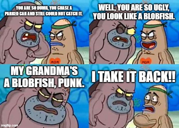 How Tough Are You | WELL, YOU ARE SO UGLY, YOU LOOK LIKE A BLOBFISH. YOU ARE SO DUMB, YOU CHASE A PARKED CAR AND STILL COULD NOT CATCH IT. MY GRANDMA'S A BLOBFISH, PUNK. I TAKE IT BACK!! | image tagged in memes,how tough are you | made w/ Imgflip meme maker