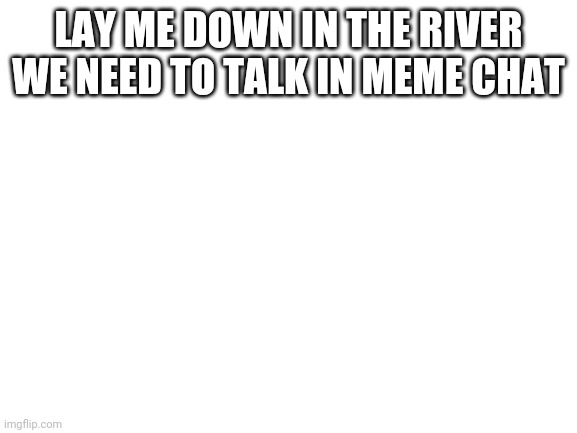 Blank White Template | LAY ME DOWN IN THE RIVER WE NEED TO TALK IN MEME CHAT | image tagged in blank white template | made w/ Imgflip meme maker