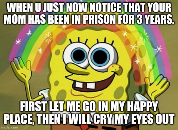 Imagination Spongebob | WHEN U JUST NOW NOTICE THAT YOUR MOM HAS BEEN IN PRISON FOR 3 YEARS. FIRST LET ME GO IN MY HAPPY PLACE, THEN I WILL CRY MY EYES OUT | image tagged in memes,imagination spongebob | made w/ Imgflip meme maker