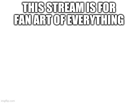 Blank White Template |  THIS STREAM IS FOR FAN ART OF EVERYTHING | image tagged in blank white template | made w/ Imgflip meme maker