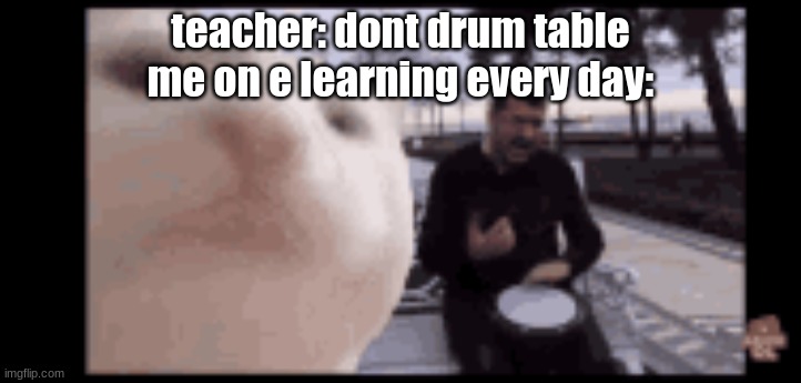 i mean, i sing too... | teacher: dont drum table
me on e learning every day: | made w/ Imgflip meme maker