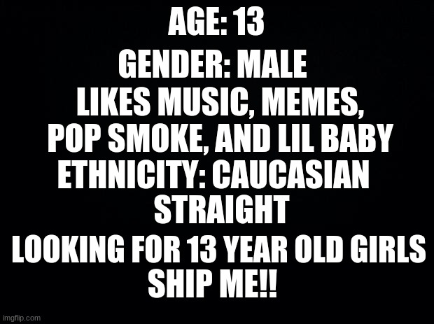Black background | GENDER: MALE; AGE: 13; LIKES MUSIC, MEMES, POP SMOKE, AND LIL BABY; ETHNICITY: CAUCASIAN; STRAIGHT; LOOKING FOR 13 YEAR OLD GIRLS; SHIP ME!! | image tagged in black background | made w/ Imgflip meme maker