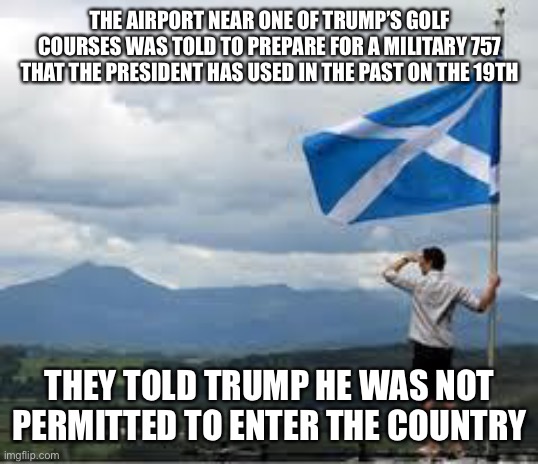Makes me proud to be a member of the Clan Donald | THE AIRPORT NEAR ONE OF TRUMP’S GOLF COURSES WAS TOLD TO PREPARE FOR A MILITARY 757 THAT THE PRESIDENT HAS USED IN THE PAST ON THE 19TH; THEY TOLD TRUMP HE WAS NOT PERMITTED TO ENTER THE COUNTRY | image tagged in independent scotland | made w/ Imgflip meme maker