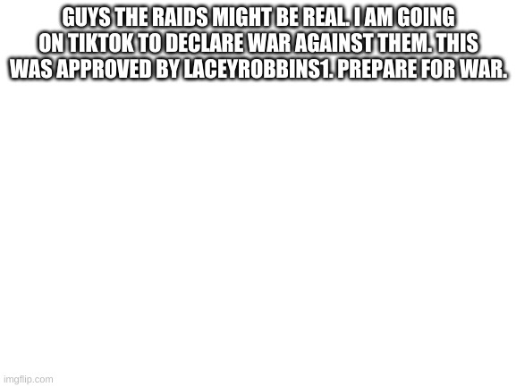 Blank White Template | GUYS THE RAIDS MIGHT BE REAL. I AM GOING ON TIKTOK TO DECLARE WAR AGAINST THEM. THIS WAS APPROVED BY LACEYROBBINS1. PREPARE FOR WAR. | image tagged in blank white template | made w/ Imgflip meme maker