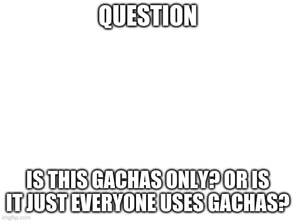 Blank White Template | QUESTION; IS THIS GACHAS ONLY? OR IS IT JUST EVERYONE USES GACHAS? | image tagged in blank white template | made w/ Imgflip meme maker