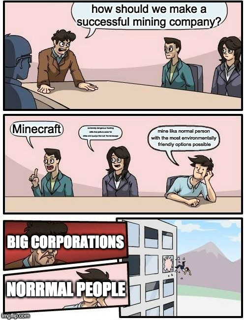 Boardroom Meeting Suggestion | how should we make a successful mining company? Minecraft; extremely dangerous fracking drills that pollute water for cities and quarys that ruin the landscape; mine lika normal person with the most environmentally  friendly options possible; BIG CORPORATIONS; NORRMAL PEOPLE | image tagged in memes,boardroom meeting suggestion | made w/ Imgflip meme maker