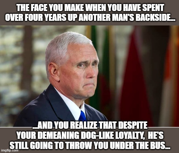 His "Achy Breaky Heart" | THE FACE YOU MAKE WHEN YOU HAVE SPENT OVER FOUR YEARS UP ANOTHER MAN'S BACKSIDE... ...AND YOU REALIZE THAT DESPITE YOUR DEMEANING DOG-LIKE LOYALTY,  HE'S STILL GOING TO THROW YOU UNDER THE BUS... | image tagged in mike pence,impeach trump,donald trump,trump is a moron | made w/ Imgflip meme maker