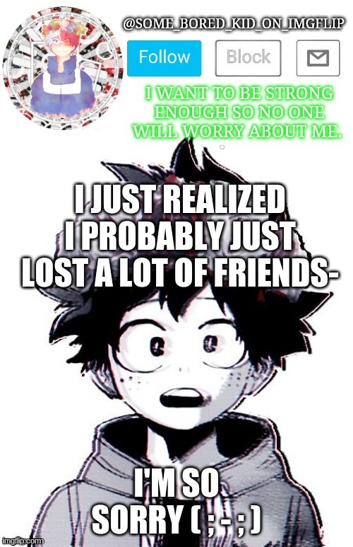Lol , idk i don't think people have ever liked me , but s o r r y | I JUST REALIZED I PROBABLY JUST LOST A LOT OF FRIENDS-; I'M SO SORRY ( ; - ; ) | image tagged in some_bored_kid_on_imgflip _ _ | made w/ Imgflip meme maker