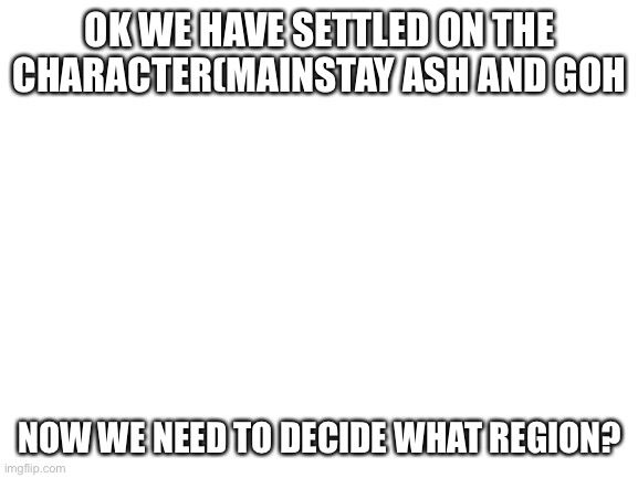 Blank White Template | OK WE HAVE SETTLED ON THE CHARACTER(MAINSTAY ASH AND GOH; NOW WE NEED TO DECIDE WHAT REGION? | image tagged in blank white template | made w/ Imgflip meme maker