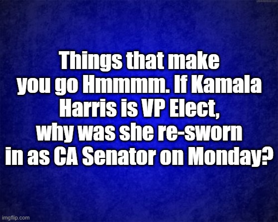 sworn in | Things that make you go Hmmmm. If Kamala Harris is VP Elect, why was she re-sworn in as CA Senator on Monday? | image tagged in blue background | made w/ Imgflip meme maker