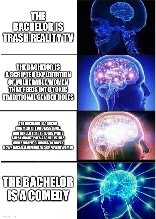 Expanding Brain | THE BACHELOR IS TRASH REALITY TV; THE BACHELOR IS A SCRIPTED EXPLOITATION OF VULNERABLE WOMEN THAT FEEDS INTO TOXIC TRADITIONAL GENDER ROLES; THE BACHELOR IS A SOCIAL COMMENTARY ON CLASS, RACE, AND GENDER THAT UPHOLDS WHITE SUPREMACIST PATRIARCHAL VALUES WHILE FALSELY CLAIMING TO BREAK DOWN RACIAL BARRIERS AND EMPOWER WOMEN; THE BACHELOR IS A COMEDY | image tagged in memes,expanding brain | made w/ Imgflip meme maker