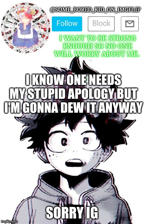i g e | I KNOW ONE NEEDS MY STUPID APOLOGY BUT I'M GONNA DEW IT ANYWAY; SORRY IG | image tagged in some_bored_kid_on_imgflip _ _ | made w/ Imgflip meme maker