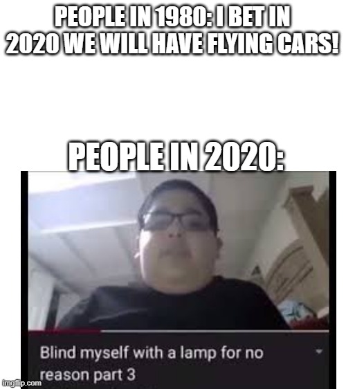 2020 or 2021 hmmmm | PEOPLE IN 1980: I BET IN 2020 WE WILL HAVE FLYING CARS! PEOPLE IN 2020: | image tagged in blank white template | made w/ Imgflip meme maker
