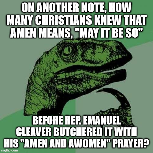 Amen and Awomen Prayer | ON ANOTHER NOTE, HOW MANY CHRISTIANS KNEW THAT AMEN MEANS, "MAY IT BE SO"; BEFORE REP. EMANUEL CLEAVER BUTCHERED IT WITH HIS "AMEN AND AWOMEN" PRAYER? | image tagged in memes,philosoraptor | made w/ Imgflip meme maker