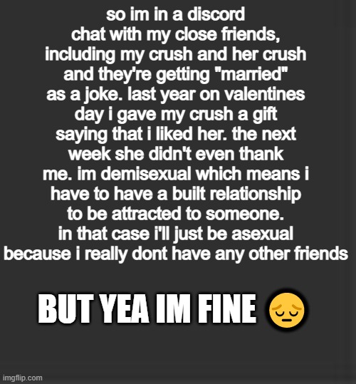 pls dont get mad saying "DiD i AsK bRo?" | so im in a discord chat with my close friends, including my crush and her crush and they're getting "married" as a joke. last year on valentines day i gave my crush a gift saying that i liked her. the next week she didn't even thank me. im demisexual which means i have to have a built relationship to be attracted to someone. in that case i'll just be asexual because i really dont have any other friends; BUT YEA IM FINE 😔 | image tagged in sad,crush,discord | made w/ Imgflip meme maker