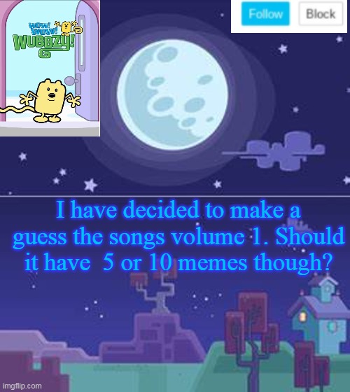 Guess the songs volume 1 have 5 or 10 memes | I have decided to make a guess the songs volume 1. Should it have  5 or 10 memes though? | image tagged in wubbzymon's annoucment,songs | made w/ Imgflip meme maker