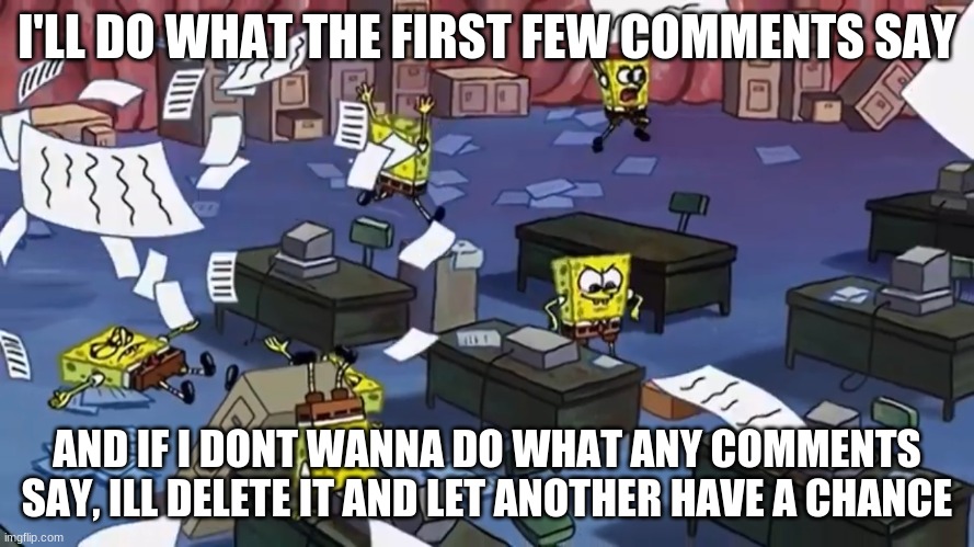 Spongebob paper | I'LL DO WHAT THE FIRST FEW COMMENTS SAY; AND IF I DONT WANNA DO WHAT ANY COMMENTS SAY, ILL DELETE IT AND LET ANOTHER HAVE A CHANCE | image tagged in spongebob paper | made w/ Imgflip meme maker