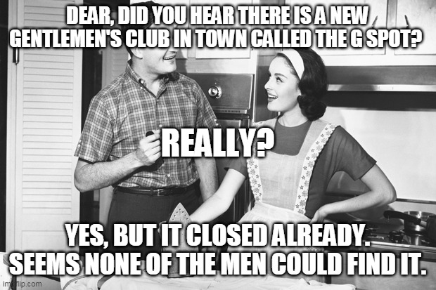 Gspot gentemens club | DEAR, DID YOU HEAR THERE IS A NEW GENTLEMEN'S CLUB IN TOWN CALLED THE G SPOT? REALLY? YES, BUT IT CLOSED ALREADY. SEEMS NONE OF THE MEN COULD FIND IT. | image tagged in vintage husband and wife | made w/ Imgflip meme maker