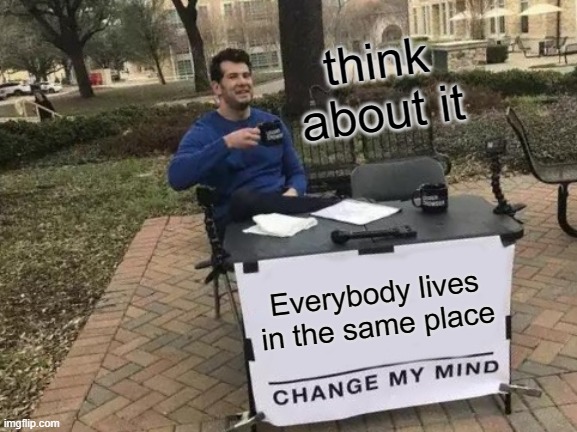 Change My Mind | think about it; Everybody lives in the same place | image tagged in memes,change my mind | made w/ Imgflip meme maker