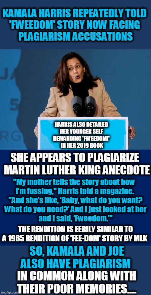 Maybe She Smoked Too Much Pot While Listening to Snoop Dog? | KAMALA HARRIS REPEATEDLY TOLD 
'FWEEDOM' STORY NOW FACING 
PLAGIARISM ACCUSATIONS; HARRIS ALSO DETAILED 
HER YOUNGER SELF 
DEMANDING 'FWEEDOM!' 
IN HER 2019 BOOK; SHE APPEARS TO PLAGIARIZE  

MARTIN LUTHER KING ANECDOTE; "My mother tells the story about how  

I’m fussing," Harris told a magazine. 
"And she’s like, ‘Baby, what do you want?
 What do you need?’ And I just looked at her 
and I said, ‘Fweedom.’"; THE RENDITION IS EERILY SIMILAR TO A 1965 RENDITION OF 'FEE-DOM' STORY BY MLK; SO, KAMALA AND JOE ALSO HAVE PLAGIARISM; IN COMMON ALONG WITH THEIR POOR MEMORIES.... | image tagged in politics,joe biden,kamala harris,democrats,plagiarism,so true memes | made w/ Imgflip meme maker