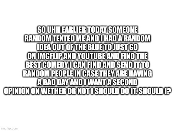 I would like as many opinions as possible | SO UHH EARLIER TODAY SOMEONE RANDOM TEXTED ME AND I HAD A RANDOM IDEA OUT OF THE BLUE TO JUST GO ON IMGFLIP AND YOUTUBE AND FIND THE BEST COMEDY I CAN FIND AND SEND IT TO RANDOM PEOPLE IN CASE THEY ARE HAVING A BAD DAY AND I WANT A SECOND OPINION ON WETHER OR NOT I SHOULD DO IT. SHOULD I? | image tagged in blank white template,memes,meme | made w/ Imgflip meme maker