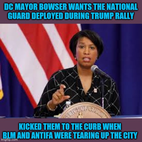 DC MAYOR BOWSER WANTS THE NATIONAL GUARD DEPLOYED DURING TRUMP RALLY; KICKED THEM TO THE CURB WHEN BLM AND ANTIFA WERE TEARING UP THE CITY | image tagged in washington dc,riots,trump rally,blm,antifa | made w/ Imgflip meme maker