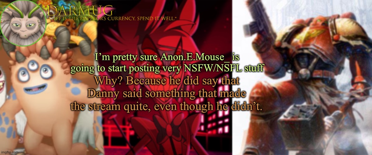 Just keep an eye on him, ok? | I’m pretty sure Anon.E.Mouse_ is going to start posting very NSFW/NSFL stuff; Why? Because he did say that Danny said something that made the stream quite, even though he didn’t. | image tagged in darmug announcement template | made w/ Imgflip meme maker