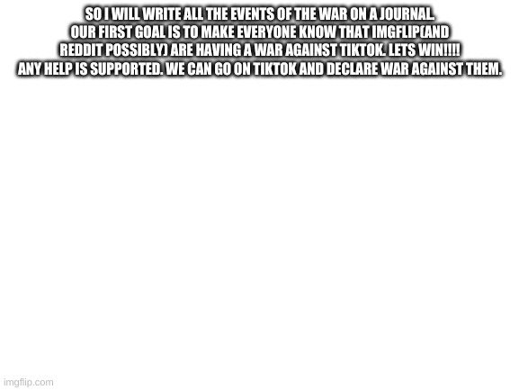 Any help is good :) | SO I WILL WRITE ALL THE EVENTS OF THE WAR ON A JOURNAL. OUR FIRST GOAL IS TO MAKE EVERYONE KNOW THAT IMGFLIP(AND REDDIT POSSIBLY) ARE HAVING A WAR AGAINST TIKTOK. LETS WIN!!!! ANY HELP IS SUPPORTED. WE CAN GO ON TIKTOK AND DECLARE WAR AGAINST THEM. | image tagged in blank white template | made w/ Imgflip meme maker